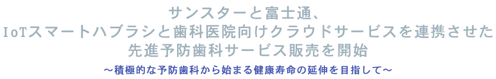 サンスターと富士通、IoTスマートハブラシと歯科医院向けクラウドサービスを連携させた先進予防歯科サービス販売を開始~積極的な予防歯科から始まる健康寿命の延伸を目指して~